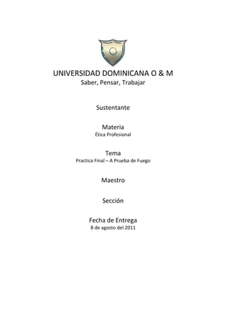 UNIVERSIDAD DOMINICANA O & M
       Saber, Pensar, Trabajar


              Sustentante

                Materia
             Ética Profesional


                  Tema
     Practica Final – A Prueba de Fuego


                Maestro

                 Sección

           Fecha de Entrega
           8 de agosto del 2011
 