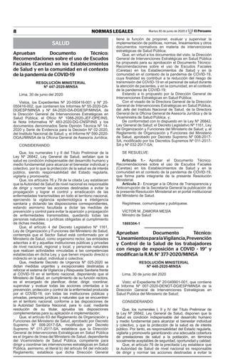 8 NORMAS LEGALES Martes 30 de junio de 2020 / El Peruano
SALUD
Aprueban Documento Técnico:
Recomendaciones sobre el uso de Escudos
Faciales (Caretas) en los Establecimientos
de Salud y en la comunidad en el contexto
de la pandemia de COVID-19
RESOLUCIÓN MINISTERIAL
Nº 447-2020-MINSA
Lima, 30 de junio del 2020
Vistos, los Expedientes Nº 20-050416-001 y Nº 20-
050416-002, que contienen los Informes Nº 55-2020-DA-
DGIESP/MINSA y Nº 64-2020-DA-DGIESP/MINSA, de
la Dirección General de Intervenciones Estratégicas en
Salud Pública; el Oficio Nº 1088-2020-JEF-OPE/INS,
la Nota Informativa Nº 483-2020-DG-CNSP/INS y los
documentos denominados Serie Opinión Técnica Nº 14-
2020 y Serie de Evidencia para la Decisión Nº 02-2020,
del Instituto Nacional de Salud; y, el Informe Nº 590-2020-
OGAJ/MINSA de la Oficina General de Asesoría Jurídica;
CONSIDERANDO:
Que, los numerales I y II del Título Preliminar de la
Ley Nº 26842, Ley General de Salud, señalan que la
salud es condición indispensable del desarrollo humano y
medio fundamental para alcanzar el bienestar individual y
colectivo, por lo que la protección de la salud es de interés
público, siendo responsabilidad del Estado regularla,
vigilarla y promoverla;
Que, los artículos 76 y 79 de la citada Ley establecen
que laAutoridad de Salud de nivel nacional es responsable
de dirigir y normar las acciones destinadas a evitar la
propagación y lograr el control y erradicación de las
enfermedades transmisibles en todo el territorio nacional,
ejerciendo la vigilancia epidemiológica e inteligencia
sanitaria y dictando las disposiciones correspondientes,
estando asimismo facultada a dictar las medidas de
prevención y control para evitar la aparición y propagación
de enfermedades transmisibles, quedando todas las
personas naturales o jurídicas obligadas al cumplimiento
de dichas medidas;
Que, el artículo 4 del Decreto Legislativo Nº 1161,
Ley de Organización y Funciones del Ministerio de Salud,
contempla que el Sector Salud está conformado por el
Ministerio de Salud, como organismo rector, las entidades
adscritas a él y aquellas instituciones públicas y privadas
de nivel nacional, regional y local, y personas naturales
que realizan actividades vinculadas a las competencias
establecidas en dicha Ley, y que tienen impacto directo o
indirecto en la salud, individual o colectiva;
Que, mediante Decreto de Urgencia Nº 025-2020 se
dictan medidas urgentes y excepcionales destinadas a
reforzar el sistema de Vigilancia y Respuesta Sanitaria frente
al COVID-19 en el territorio nacional, disponiendo que el
Ministerio de Salud, en cumplimiento de su función rectora,
es el encargado de planificar, dictar, dirigir, coordinar,
supervisar y evaluar todas las acciones orientadas a la
prevención, protección y control de la enfermedad producida
por el COVID-19, con todas las instituciones públicas y
privadas, personas jurídicas y naturales que se encuentren
en el territorio nacional, conforme a las disposiciones de
la Autoridad Sanitaria Nacional, para lo cual, mediante
resolución de su titular, aprueba las disposiciones
complementarias para su aplicación e implementación;
Que, el artículo 63 del Reglamento de Organización y
Funciones del Ministerio de Salud, aprobado por Decreto
Supremo Nº 008-2017-SA, modificado por Decreto
Supremo Nº 011-2017-SA, establece que la Dirección
General de Intervenciones Estratégicas en Salud Pública
es el órgano de línea del Ministerio de Salud, dependiente
del Viceministerio de Salud Pública, competente para
dirigir y coordinar las intervenciones estratégicas en Salud
Pública, asimismo, el literal b) del artículo 64 del indicado
Reglamento, establece que dicha Dirección General
tiene la función de proponer, evaluar y supervisar la
implementación de políticas, normas, lineamientos y otros
documentos normativos en materia de intervenciones
estratégicas de Salud Pública;
Que, en virtud a los documentos del visto, la Dirección
General de Intervenciones Estratégicas en Salud Pública
ha propuesto para su aprobación el Documento Técnico:
Recomendaciones sobre el uso de Escudos Faciales
(Caretas) en los Establecimientos de Salud y en la
comunidad en el contexto de la pandemia de COVID-19,
cuya finalidad es contribuir a la reducción del riesgo de
transmisión del COVID-19 en el personal de salud durante
la atención de pacientes, y en la comunidad, en el contexto
de la pandemia de COVID-19;
Estando a lo propuesto por la Dirección General de
Intervenciones Estratégicas en Salud Pública;
Con el visado de la Directora General de la Dirección
General de Intervenciones Estratégicas en Salud Pública,
del Jefe del Instituto Nacional de Salud, de la Directora
General de la Oficina General de Asesoría Jurídica y de la
Viceministra de Salud Pública, y;
De conformidad con lo dispuesto en la Ley Nº 26842,
Ley General de Salud; el Decreto Legislativo Nº 1161, Ley
de Organización y Funciones del Ministerio de Salud; y, el
Reglamento de Organización y Funciones del Ministerio
de Salud, aprobado por Decreto Supremo Nº 008-2017-
SA, modificado por los Decretos Supremos Nº 011-2017-
SA y Nº 032-2017-SA;
SE RESUELVE:
Artículo 1.- Aprobar el Documento Técnico:
Recomendaciones sobre el uso de Escudos Faciales
(Caretas) en los Establecimientos de Salud y en la
comunidad en el contexto de la pandemia de COVID-19,
que forma parte integrante de la presente Resolución
Ministerial.
Artículo 2.- Encargar a la Oficina de Transparencia y
Anticorrupción de la Secretaría General la publicación de
la presente Resolución Ministerial en el portal institucional
del Ministerio de Salud.
Regístrese, comuníquese y publíquese.
VÍCTOR M. ZAMORA MESÍA
Ministro de Salud
1869304-1
Aprueban Documento Técnico:
“LineamientosparalaVigilancia,Prevención
y Control de la Salud de los trabajadores
con riesgo de exposición a COVID - 19” y
modifican la R.M. N° 377-2020/MINSA
RESOLUCIÓN MINISTERIAL
Nº 448-2020-MINSA
Lima, 30 de junio del 2020
Visto; el Expediente Nº 20-049901-001, que contiene
el Informe Nº 007-2020-DENOT-DGIESP/MINSA de la
Dirección General de Intervenciones Estratégicas en
Salud Publica del Ministerio de Salud;
CONSIDERANDO:
Que, los numerales I, II y IV del Título Preliminar de
la Ley Nº 26842, Ley General de Salud, disponen que la
Salud es condición indispensable del desarrollo humano
y medio fundamental para alcanzar el bienestar individual
y colectivo, y que la protección de la salud es de interés
público. Por tanto, es responsabilidad del Estado regularla,
vigilarla y promoverla garantizando una adecuada cobertura
de prestaciones de salud a la población, en términos
socialmente aceptables de seguridad, oportunidad y calidad;
Que, el artículo 76 de la precitada Ley establece que
la Autoridad de Salud de nivel nacional es responsable
de dirigir y normar las acciones destinadas a evitar la
Firmado Digitalmente por:
EMPRESA PERUANA DE SERVICIOS
EDITORIALES S.A. - EDITORA PERU
Fecha: 30/06/2020 22:15:42
 