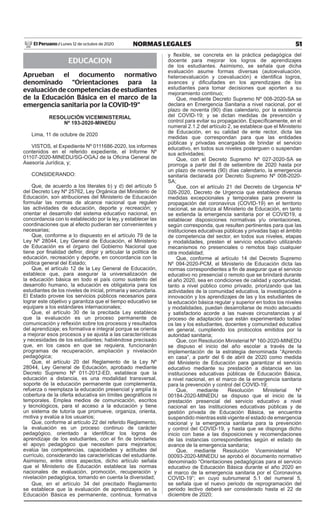 51NORMAS LEGALESLunes 12 de octubre de 2020El Peruano /
EDUCACION
Aprueban el documento normativo
denominado “Orientaciones para la
evaluación de competencias de estudiantes
de la Educación Básica en el marco de la
emergencia sanitaria por la COVID-19”
RESOLUCIÓN VICEMINISTERIAL
Nº 193-2020-MINEDU
Lima, 11 de octubre de 2020
VISTOS, el Expediente Nº 0111686-2020, los informes
contenidos en el referido expediente, el Informe Nº
01107-2020-MINEDU/SG-OGAJ de la Oficina General de
Asesoría Jurídica, y;
CONSIDERANDO:
Que, de acuerdo a los literales b) y d) del artículo 5
del Decreto Ley Nº 25762, Ley Orgánica del Ministerio de
Educación, son atribuciones del Ministerio de Educación
formular las normas de alcance nacional que regulen
las actividades de educación, deporte y recreación; y
orientar el desarrollo del sistema educativo nacional, en
concordancia con lo establecido por la ley, y establecer las
coordinaciones que al efecto pudieran ser convenientes y
necesarias;
Que, conforme a lo dispuesto en el artículo 79 de la
Ley Nº 28044, Ley General de Educación, el Ministerio
de Educación es el órgano del Gobierno Nacional que
tiene por finalidad definir, dirigir y articular la política de
educación, recreación y deporte, en concordancia con la
política general del Estado;
Que, el artículo 12 de la Ley General de Educación,
establece que, para asegurar la universalización de
la educación básica en todo el país como sustento del
desarrollo humano, la educación es obligatoria para los
estudiantes de los niveles de inicial, primaria y secundaria.
El Estado provee los servicios públicos necesarios para
lograr este objetivo y garantiza que el tiempo educativo se
equipare a los estándares internacionales;
Que, el artículo 30 de la precitada Ley establece
que la evaluación es un proceso permanente de
comunicación y reflexión sobre los procesos y resultados
del aprendizaje; es formativa e integral porque se orienta
a mejorar esos procesos y se ajusta a las características
y necesidades de los estudiantes; habiéndose precisado
que, en los casos en que se requiera, funcionarán
programas de recuperación, ampliación y nivelación
pedagógica;
Que, el artículo 20 del Reglamento de la Ley Nº
28044, Ley General de Educación, aprobado mediante
Decreto Supremo Nº 011-2012-ED, establece que la
educación a distancia, es una modalidad transversal,
soporte de la educación permanente que complementa,
refuerza o reemplaza la educación presencial y amplía la
cobertura de la oferta educativa sin límites geográficos ni
temporales. Emplea medios de comunicación, escritos
y tecnológicos, para el acceso a la educación y tiene
un sistema de tutoría que promueve, organiza, orienta,
motiva y evalúa a los usuarios;
Que, conforme al artículo 22 del referido Reglamento,
la evaluación es un proceso continuo de carácter
pedagógico, orientado a identificar los logros de
aprendizaje de los estudiantes, con el fin de brindarles
el apoyo pedagógico que necesiten para mejorarlos;
evalúa las competencias, capacidades y actitudes del
currículo, considerando las características del estudiante.
Asimismo, entre otros aspectos, dicho artículo señala
que el Ministerio de Educación establece las normas
nacionales de evaluación, promoción, recuperación y
nivelación pedagógica, tomando en cuenta la diversidad;
Que, en el artículo 34 del precitado Reglamento
se establece que la evaluación de aprendizajes en la
Educación Básica es permanente, continua, formativa
y flexible, se concreta en la práctica pedagógica del
docente para mejorar los logros de aprendizajes
de los estudiantes. Asimismo, se señala que dicha
evaluación asume formas diversas (autoevaluación,
heteroevaluación y coevaluación) e identifica logros,
avances y dificultades en los aprendizajes de los
estudiantes para tomar decisiones que aporten a su
mejoramiento continuo;
Que, mediante Decreto Supremo Nº 008-2020-SA se
declara en Emergencia Sanitaria a nivel nacional, por el
plazo de noventa (90) días calendario, por la existencia
del COVID-19; y se dictan medidas de prevención y
control para evitar su propagación. Específicamente, en el
numeral 2.1.2 del artículo 2, se establece que el Ministerio
de Educación, en su calidad de ente rector, dicta las
medidas que correspondan para que las entidades
públicas y privadas encargadas de brindar el servicio
educativo, en todos sus niveles posterguen o suspendan
sus actividades;
Que, con el Decreto Supremo Nº 027-2020-SA se
prorroga a partir del 8 de setiembre de 2020 hasta por
un plazo de noventa (90) días calendario, la emergencia
sanitaria declarada por Decreto Supremo Nº 008-2020-
SA;
Que, con el artículo 21 del Decreto de Urgencia Nº
026-2020, Decreto de Urgencia que establece diversas
medidas excepcionales y temporales para prevenir la
propagación del coronavirus (COVID-19) en el territorio
nacional, se autoriza al Ministerio de Educación, en tanto
se extienda la emergencia sanitaria por el COVID19, a
establecer disposiciones normativas y/u orientaciones,
según corresponda, que resulten pertinentes para que las
instituciones educativas públicas y privadas bajo el ámbito
de competencia del sector, en todos sus niveles, etapas
y modalidades, presten el servicio educativo utilizando
mecanismos no presenciales o remotos bajo cualquier
otra modalidad;
Que, conforme al artículo 14 del Decreto Supremo
Nº 094-2020-PCM, el Ministerio de Educación dicta las
normas correspondientes a fin de asegurar que el servicio
educativo no presencial o remoto que se brindará durante
el año 2020, sea en condiciones de calidad y oportunidad,
tanto a nivel público como privado, priorizando que las
actividades de la comunidad educativa, la investigación e
innovación y los aprendizajes de las y los estudiantes de
la educación básica regular y superior en todos los niveles
y modalidades, puedan desarrollarse de modo adecuado
y satisfactorio acorde a las nuevas circunstancias y al
proceso de adaptación que están experimentado todas/
os las y los estudiantes, docentes y comunidad educativa
en general, cumpliendo los protocolos emitidos por la
autoridad sanitaria;
Que, con Resolución Ministerial Nº 160-2020-MINEDU
se dispuso el inicio del año escolar a través de la
implementación de la estrategia denominada “Aprendo
en casa”, a partir del 6 de abril de 2020 como medida
del Ministerio de Educación para garantizar el servicio
educativo mediante su prestación a distancia en las
instituciones educativas públicas de Educación Básica,
a nivel nacional, en el marco de la emergencia sanitaria
para la prevención y control del COVID-19;
Que, mediante Resolución Ministerial Nº
00184-2020-MINEDU se dispuso que el inicio de la
prestación presencial del servicio educativo a nivel
nacional en las instituciones educativas públicas y de
gestión privada de Educación Básica, se encuentra
suspendido mientras esté vigente el estado de emergencia
nacional y la emergencia sanitaria para la prevención
y control del COVID-19, y hasta que se disponga dicho
inicio con base a las disposiciones y recomendaciones
de las instancias correspondientes según el estado de
avance de la emergencia sanitaria;
Que, mediante Resolución Viceministerial Nº
00093-2020-MINEDU se aprobó el documento normativo
denominado “Orientaciones pedagógicas para el servicio
educativo de Educación Básica durante el año 2020 en
el marco de la emergencia sanitaria por el Coronavirus
COVID-19”; en cuyo subnumeral 5.1 del numeral 5,
se señala que el nuevo periodo de reprogramación del
periodo lectivo deberá ser considerado hasta el 22 de
diciembre de 2020;
Firmado Digitalmente por:
EMPRESA PERUANA DE SERVICIOS
EDITORIALES S.A. - EDITORA PERU
Fecha: 12/10/2020 09:17:59
 
