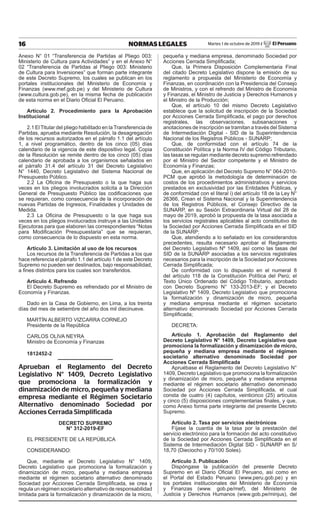 16 NORMAS LEGALES Martes 1 de octubre de 2019 / El Peruano
Anexo N° 01 “Transferencia de Partidas al Pliego 003:
Ministerio de Cultura para Actividades” y en el Anexo N°
02 “Transferencia de Partidas al Pliego 003: Ministerio
de Cultura para Inversiones” que forman parte integrante
de este Decreto Supremo, los cuales se publican en los
portales institucionales del Ministerio de Economía y
Finanzas (www.mef.gob.pe) y del Ministerio de Cultura
(www.cultura.gob.pe), en la misma fecha de publicación
de esta norma en el Diario Oficial El Peruano.
Artículo 2. Procedimiento para la Aprobación
Institucional
2.1 El Titular del pliego habilitado en la Transferencia de
Partidas, aprueba mediante Resolución, la desagregación
de los recursos autorizados en el párrafo 1.1 del artículo
1, a nivel programático, dentro de los cinco (05) días
calendario de la vigencia de este dispositivo legal. Copia
de la Resolución se remite dentro de los cinco (05) días
calendario de aprobada a los organismos señalados en
el párrafo 31.4 del artículo 31 del Decreto Legislativo
N° 1440, Decreto Legislativo del Sistema Nacional de
Presupuesto Público.
2.2 La Oficina de Presupuesto o la que haga sus
veces en los pliegos involucrados solicita a la Dirección
General de Presupuesto Público las codificaciones que
se requieran, como consecuencia de la incorporación de
nuevas Partidas de Ingresos, Finalidades y Unidades de
Medida.
2.3 La Oficina de Presupuesto o la que haga sus
veces en los pliegos involucrados instruye a las Unidades
Ejecutoras para que elaboren las correspondientes “Notas
para Modificación Presupuestaria” que se requieran,
como consecuencia de lo dispuesto en esta norma.
Artículo 3. Limitación al uso de los recursos
Los recursos de la Transferencia de Partidas a los que
hace referencia el párrafo 1.1 del artículo 1 de este Decreto
Supremo no pueden ser destinados, bajo responsabilidad,
a fines distintos para los cuales son transferidos.
Artículo 4. Refrendo
El Decreto Supremo es refrendado por el Ministro de
Economía y Finanzas.
Dado en la Casa de Gobierno, en Lima, a los treinta
días del mes de setiembre del año dos mil diecinueve.
MARTÍN ALBERTO VIZCARRA CORNEJO
Presidente de la República
CARLOS OLIVA NEYRA
Ministro de Economía y Finanzas
1812452-2
Aprueban el Reglamento del Decreto
Legislativo N° 1409, Decreto Legislativo
que promociona la formalización y
dinamización de micro, pequeña y mediana
empresa mediante el Régimen Societario
Alternativo denominado Sociedad por
Acciones Cerrada Simplificada
DecReto SuPRemo
N° 312-2019-eF
EL PRESIDENTE DE LA REPÚBLICA
CONSIDERANDO:
Que, mediante el Decreto Legislativo N° 1409,
Decreto Legislativo que promociona la formalización y
dinamización de micro, pequeña y mediana empresa
mediante el régimen societario alternativo denominado
Sociedad por Acciones Cerrada Simplificada, se crea y
regula un régimen societario alternativo de responsabilidad
limitada para la formalización y dinamización de la micro,
pequeña y mediana empresa, denominado Sociedad por
Acciones Cerrada Simplificada;
Que, la Primera Disposición Complementaria Final
del citado Decreto Legislativo dispone la emisión de su
reglamento a propuesta del Ministerio de Economía y
Finanzas, en coordinación con la Presidencia del Consejo
de Ministros, y con el refrendo del Ministro de Economía
y Finanzas, el Ministro de Justicia y Derechos Humanos y
el Ministro de la Producción;
Que, el artículo 10 del mismo Decreto Legislativo
establece que la solicitud de inscripción de la Sociedad
por Acciones Cerrada Simplificada, el pago por derechos
registrales, las observaciones, subsanaciones y
anotaciones de inscripción se tramitan a través del Sistema
de Intermediación Digital - SID de la Superintendencia
Nacional de los Registros Públicos - SUNARP;
Que, de conformidad con el artículo 74 de la
Constitución Política y la Norma IV del Código Tributario,
las tasas se regulan mediante decreto supremo refrendado
por el Ministro del Sector competente y el Ministro de
Economía y Finanzas;
Que, en aplicación del Decreto Supremo N° 064-2010-
PCM que aprobó la metodología de determinación de
costos de los procedimientos administrativos y servicios
prestados en exclusividad por las Entidades Públicas, y
de conformidad con el literal i) del artículo 18 de la Ley N°
26366, Crean el Sistema Nacional y la Superintendencia
de los Registros Públicos, el Consejo Directivo de la
SUNARP, en su Sesión Extraordinaria Virtual del 28 de
mayo de 2019, aprobó la propuesta de la tasa asociada a
los servicios registrales aplicables al acto constitutivo de
la Sociedad por Acciones Cerrada Simplificada en el SID
de la SUNARP;
Que, atendiendo a lo señalado en los considerandos
precedentes, resulta necesario aprobar el Reglamento
del Decreto Legislativo Nº 1409, así como las tasas del
SID de la SUNARP asociadas a los servicios registrales
necesarios para la inscripción de la Sociedad por Acciones
Cerrada Simplificada;
De conformidad con lo dispuesto en el numeral 8
del artículo 118 de la Constitución Política del Perú; el
Texto Único Ordenado del Código Tributario, aprobado
con Decreto Supremo N° 133-2013-EF; y el Decreto
Legislativo Nº 1409, Decreto Legislativo que promociona
la formalización y dinamización de micro, pequeña
y mediana empresa mediante el régimen societario
alternativo denominado Sociedad por Acciones Cerrada
Simplificada;
DECRETA:
Artículo 1. Aprobación del Reglamento del
Decreto Legislativo N° 1409, Decreto Legislativo que
promociona la formalización y dinamización de micro,
pequeña y mediana empresa mediante el régimen
societario alternativo denominado Sociedad por
Acciones Cerrada Simplificada
Apruébase el Reglamento del Decreto Legislativo N°
1409, Decreto Legislativo que promociona la formalización
y dinamización de micro, pequeña y mediana empresa
mediante el régimen societario alternativo denominado
Sociedad por Acciones Cerrada Simplificada, el cual
consta de cuatro (4) capítulos, veinticinco (25) artículos
y cinco (5) disposiciones complementarias finales, y que,
como Anexo forma parte integrante del presente Decreto
Supremo.
Artículo 2. tasa por servicios electrónicos
Fíjase la cuantía de la tasa por la prestación del
servicio electrónico para la formación del acto constitutivo
de la Sociedad por Acciones Cerrada Simplificada en el
Sistema de Intermediación Digital SID - SUNARP en S/
18,70 (Dieciocho y 70/100 Soles).
Artículo 3. Publicación
Dispóngase la publicación del presente Decreto
Supremo en el Diario Oficial El Peruano, así como en
el Portal del Estado Peruano (www.peru.gob.pe) y en
los portales institucionales del Ministerio de Economía
y Finanzas (www. gob.pe/mef), del Ministerio de
Justicia y Derechos Humanos (www.gob.pe/minjus), del
Firmado Digitalmente por:
EDITORA PERU
Fecha: 01/10/2019 04:26:38
 