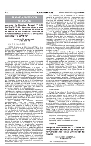 42 NORMAS LEGALES Martes 26 de mayo de 2020 / El Peruano
TRABAJO Y PROMOCION
DEL EMPLEO
Aprueban la Directiva General N° 001-
2020-MTPE/2/14, “Directiva General para
la realización de reuniones virtuales en
el marco de los conflictos laborales de
naturaleza colectiva durante la emergencia
sanitaria por el COVID -19”
Resolución Ministerial
N° 092-2020-TR
Lima, 23 de mayo de 2020
VISTOS: El Informe N° 0037-2020-MTPE/2/14 de la
Dirección General de Trabajo; el Proveído N° 0298-2020-
MTPE/2 del Viceministerio de Trabajo; el Memorando
N° 0408-2020-MTPE/4/9 de la Oficina General de
Planeamiento y Presupuesto; y el Informe N° 1027-2020-
MTPE/4/8 de la Oficina General de Asesoría Jurídica; y
CONSIDERANDO:
Que, el numeral 2 del artículo 28 de la Constitución
Política del Perú establece que el Estado fomenta la
negociación colectiva y promueve formas de solución
pacífica de conflictos laborales;
Que, el literal j) del artículo 4 de la Ley N° 29381, Ley
de Organización y Funciones del Ministerio de Trabajo y
Promoción del Empleo, y sus modificatorias, incluye el
diálogo social y la concertación laboral dentro de las áreas
programáticas de acción del ministerio;
Que, el literal a) del numeral 3.1 del artículo 3 del Texto
Integrado del Reglamento de Organización y Funciones del
Ministerio de Trabajo y Promoción del Empleo, aprobado
por Resolución Ministerial N° 308-2019-TR, señala que el
Ministerio de Trabajo y Promoción del Empleo tiene como
una de sus funciones rectoras la de formular, planificar,
dirigir, coordinar, ejecutar, supervisar y evaluar las políticas
nacionales y sectoriales, entre otras, en materia de
prevención y solución de conflictos laborales;
Que, mediante el artículo 3 del Decreto Legislativo N°
1499, Decreto Legislativo que establece diversas medidas
para garantizar y fiscalizar la protección de los derechos
sociolaborales de los/as trabajadores/as en el marco de
la emergencia sanitaria por el COVID -19, se establecen
facilidades para la realización de la actividad sindical, en
el marco de la emergencia sanitaria;
Que, mediante la Segunda Disposición
Complementaria Final del Decreto Legislativo
N° 1499, Decreto Legislativo que establece diversas
medidas para garantizar y fiscalizar la protección de
los derechos sociolaborales de los/as trabajadores/as
en el marco de la emergencia sanitaria por el COVID
-19, se faculta al Ministerio de Trabajo y Promoción
del Empleo a emitir las normas complementarias que
resulten necesarias para la aplicación del referido decreto
legislativo, en el marco de sus competencias;
Que, mediante el sub numeral 5.8 del numeral 5 de
los “Lineamientos para la atención a la ciudadanía y el
funcionamiento de las entidades del Poder Ejecutivo,
durante la vigencia de la declaratoria de emergencia
sanitaria producida por el COVID-19, en el marco
del Decreto Supremo N° 008-2020-SA”, aprobados
por la Resolución Ministerial N° 103-2020-PCM, se
dispone que, en caso de existir la necesidad de realizar
reuniones de trabajo o coordinación entre entidades de
la Administración Pública, con gremios o representantes
de la sociedad civil, debe preferirse realizarlas de manera
virtual mediante el uso de tecnologías de la información;
Que, mediante Decreto Supremo N° 008-2020-SA
se declara la Emergencia Sanitaria a nivel nacional por
el plazo de noventa días calendario, y se dictan medidas
para la prevención y control para evitar la propagación del
Coronavirus (COVID-19);
Que, conforme con lo señalado en la Directiva
General N° 005-2012-MTPE/2/14, “Lineamientos para
la intervención administrativa en conflictos laborales
colectivos: los llamados “extraproceso”, la preferencia
por el arbitraje potestativo y la intervención resolutoria
como facultad excepcional”, aprobada por Resolución
Ministerial N° 076-2012-TR, la Autoridad Administrativa
de Trabajo promueve diversas formas para la prevención
y solución pacífica de los conflictos laborales mediante las
reuniones extraproceso, informativas y mesas de diálogo;
Que, la Dirección General de Trabajo, mediante el
Informe N° 0037-2020-MTPE/2/14, sustenta la necesidad
de la aprobación del proyecto de documento denominado
“Directiva General para la realización de reuniones
virtuales en el marco de los conflictos laborales de
naturaleza colectiva durante la emergencia sanitaria por
el COVID -19”, la cual, cuenta con la conformidad del
Viceministerio de Trabajo, mediante el Proveído N° 0298-
2020-MTPE/2;
Que, la Oficina General de Planeamiento y Presupuesto,
mediante el Memorando N° 0408-2020-MTPE/4/9, en el
marco de sus competencias, emite opinión favorable sobre
el referido proyecto;
Que, en ese contexto, a fin que la Autoridad
Administrativa de Trabajo cumpla sus funciones relativas a
la prevención y solución de conflictos colectivos laborales,
teniendo en cuenta las medidas sanitarias que eviten
el contagio y propagación del COVID-19, es necesario
aprobar una directiva general que garantice el desarrollo
de las reuniones virtuales que coadyuven a la solución
de conflictos laborales de naturaleza colectiva durante la
emergencia sanitaria por el COVID -19”;
Con las visaciones del Viceministerio de Trabajo, de
la Dirección General de Trabajo, de la Oficina General de
Planeamiento y Presupuesto, y de la Oficina General de
Asesoría Jurídica;
De conformidad con lo dispuesto en la Ley Nº 29158, Ley
Orgánica del Poder Ejecutivo, y sus modificatorias; el Decreto
Legislativo N° 1499, Decreto Legislativo que establece
diversas medidas para garantizar y fiscalizar la protección
de los derechos sociolaborales de los/as trabajadores/as en
el marco de la emergencia sanitaria por el COVID -19; y el
literal a) del numeral 3.2 del artículo 3 del Texto Integrado del
Reglamento de Organización y Funciones del Ministerio de
Trabajo y Promoción del Empleo, aprobado por Resolución
Ministerial N° 308-2019-TR;
SE RESUELVE:
Artículo 1.- Apruébase la Directiva General N° 001-
2020-MTPE/2/14, “Directiva General para la realización
de reuniones virtuales en el marco de los conflictos
laborales de naturaleza colectiva durante la emergencia
sanitaria por el COVID -19”, que como anexo forma parte
integrante de la presente resolución ministerial.
Artículo 2.- Dispónese que la publicación de la
presente resolución ministerial y su anexo se publiquen en
el Portal Institucional del Ministerio de Trabajo y Promoción
del Empleo (www.gob.pe/mtpe), en la misma fecha de la
publicación de la presente resolución ministerial en el
Diario Oficial “El Peruano”, siendo responsable de dicha
acción, la Oficina General de Estadística y Tecnologías de
la Información y Comunicaciones.
Regístrese, comuníquese y publíquese.
SYLVIA E. CÁCERES PIZARRO
Ministra de Trabajo y Promoción del Empleo
1866745-1
Designan responsable de la Oficina de
Programación Multianual de Inversiones
(OPMI) del Sector Trabajo y Promoción del
Empleo
Resolución Ministerial
N° 093-2020-TR
Lima, 23 de mayo de 2020
Firmado Digitalmente por:
EMPRESA PERUANA DE SERVICIOS
EDITORIALES S.A. - EDITORA PERU
Fecha: 26/05/2020 06:00:39
 