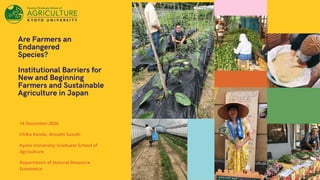 Are Farmers an
Endangered
Species?
Institutional Barriers for
New and Beginning
Farmers and Sustainable
Agriculture in Japan
14 December 2020
Chika Kondo, Atsushi Suzuki
Kyoto Univeristy Graduate School of
Agriculture
Department of Natural Resource
Economics
 