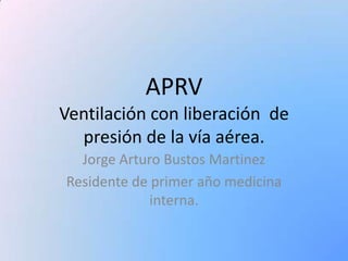 APRVVentilación con liberación  de presión de la vía aérea.  Jorge Arturo Bustos Martinez Residente de primer año medicina interna. 