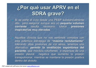 ¿¿Por quPor quéé usar APRV en elusar APRV en el
SDRA grave?SDRA grave?
nn Si se parte el ciclo desde una PEEP substancialmenteSi se parte el ciclo desde una PEEP substancialmente
alta, para asegurar aunque sea unalta, para asegurar aunque sea un pequepequeñño volumeno volumen
corrientecorriente resulta necesario tolerarresulta necesario tolerar presionespresiones
inspiratorias muy elevadasinspiratorias muy elevadas..
nn Aquellos clAquellos clíínicos que no nos sentimos cnicos que no nos sentimos cóómodos conmodos con
esta polesta poléémica estrategia demica estrategia de ““mmááximo reclutamientoximo reclutamiento””
tolerando altas presiones de vtolerando altas presiones de víía aa aéérea, tenemos unarea, tenemos una
alternativaalternativa: permitir la ventilaci: permitir la ventilacióón espontn espontáánea delnea del
pacientepaciente, que moviliza vol, que moviliza volúúmenes a expensas de unamenes a expensas de una
presipresióón pleural negativa que aumenta la presin pleural negativa que aumenta la presióónn
transpulmonar, mientras se mantiene la presitranspulmonar, mientras se mantiene la presióón positivan positiva
dentro del alvdentro del alvééolo.olo.
PDF created with pdfFactory trial version www.pdffactory.com
 