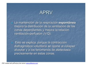 APRVAPRV
nn La mantenciLa mantencióón de la respiracin de la respiracióónn espontespontááneanea
mejora la distribucimejora la distribucióón de la ventilacin de la ventilacióón de lasn de las
zonas dependientes y mejora la relacizonas dependientes y mejora la relacióónn
ventilaciventilacióónn--perfusiperfusióón (V/Q).n (V/Q).
nn Esto se explica, porque la contracciEsto se explica, porque la contraccióónn
diafragmdiafragmáática voluntaria se opone al colapsotica voluntaria se opone al colapso
alveolar y a los fenalveolar y a los fenóómenos de atelectasiamenos de atelectasia
precisamente en estas zonas.precisamente en estas zonas.
PDF created with pdfFactory trial version www.pdffactory.com
 