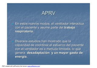 nn En estos nuevos modos, el ventilador interactEn estos nuevos modos, el ventilador interactúúaa
con el paciente y asume parte delcon el paciente y asume parte del trabajotrabajo
respiratoriorespiratorio..
nn Diversos estudios han mostrado que laDiversos estudios han mostrado que la
capacidad de coordinar el esfuerzo del pacientecapacidad de coordinar el esfuerzo del paciente
con el ventilador es a menudo limitada, lo quecon el ventilador es a menudo limitada, lo que
generagenera desadaptacidesadaptacióón y un mayor gasto den y un mayor gasto de
energenergíía.a.
APRVAPRV
PDF created with pdfFactory trial version www.pdffactory.com
 