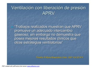 VentilaciVentilacióón con liberacin con liberacióón de presin de presióónn
APRVAPRV
nn ““Trabajos realizados muestran que APRVTrabajos realizados muestran que APRV
promueve un adecuado intercambiopromueve un adecuado intercambio
gaseoso, sin embargo no demuestra quegaseoso, sin embargo no demuestra que
posea mejores resultados clposea mejores resultados clíínicos quenicos que
otras estrategias ventilatoriasotras estrategias ventilatorias””
Timothy R Myes;Respiratory Care. 2007 Vol.52 NTimothy R Myes;Respiratory Care. 2007 Vol.52 N°°44
PDF created with pdfFactory trial version www.pdffactory.com
 