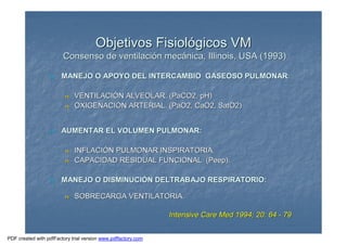 Objetivos FisiolObjetivos Fisiolóógicos VMgicos VM
Consenso de ventilaciConsenso de ventilacióón mecn mecáánica, Illinois, USA (1993)nica, Illinois, USA (1993)
nn MANEJO O APOYO DEL INTERCAMBIO GASEOSO PULMONARMANEJO O APOYO DEL INTERCAMBIO GASEOSO PULMONAR::
nn VENTILACIVENTILACIÓÓN ALVEOLAR. (PaCO2, pH)N ALVEOLAR. (PaCO2, pH)
nn OXIGENACIOXIGENACIÓÓN ARTERIAL. (PaO2, CaO2, SatO2)N ARTERIAL. (PaO2, CaO2, SatO2)
nn AUMENTAR EL VOLUMEN PULMONAR:AUMENTAR EL VOLUMEN PULMONAR:
nn INFLACIINFLACIÓÓN PULMONAR INSPIRATORIA.N PULMONAR INSPIRATORIA.
nn CAPACIDAD RESIDUAL FUNCIONAL (Peep).CAPACIDAD RESIDUAL FUNCIONAL (Peep).
nn MANEJO O DISMINUCIMANEJO O DISMINUCIÓÓN DELTRABAJO RESPIRATORIO:N DELTRABAJO RESPIRATORIO:
nn SOBRECARGA VENTILATORIA.SOBRECARGA VENTILATORIA.
Intensive Care Med 1994; 20: 64Intensive Care Med 1994; 20: 64 -- 7979
PDF created with pdfFactory trial version www.pdffactory.com
 