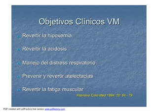 Objetivos ClObjetivos Clíínicos VMnicos VM
nn Revertir la hipoxemiaRevertir la hipoxemia
nn Revertir la acidosisRevertir la acidosis
nn Manejo del distress respiratorioManejo del distress respiratorio
nn Prevenir y revertir atelectaciasPrevenir y revertir atelectacias
nn Revertir la fatiga muscularRevertir la fatiga muscular
Intensive Care Med 1994; 20: 64Intensive Care Med 1994; 20: 64 -- 7979
PDF created with pdfFactory trial version www.pdffactory.com
 