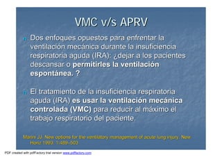 VMC v/s APRVVMC v/s APRV
nn Dos enfoques opuestos para enfrentar laDos enfoques opuestos para enfrentar la
ventilaciventilacióón mecn mecáánica durante la insuficiencianica durante la insuficiencia
respiratoria aguda (IRA):respiratoria aguda (IRA): ¿¿dejar a los pacientesdejar a los pacientes
descansar odescansar o permitirles la ventilacipermitirles la ventilacióónn
espontespontáánea. ?nea. ?
nn El tratamiento de la insuficiencia respiratoriaEl tratamiento de la insuficiencia respiratoria
aguda (IRA)aguda (IRA) es usar la ventilacies usar la ventilacióón mecn mecáánicanica
controlada (VMC)controlada (VMC) para reducir al mpara reducir al mááximo elximo el
trabajo respiratorio del paciente.trabajo respiratorio del paciente.
Marini JJ. New options for the ventilatory management of acute lMarini JJ. New options for the ventilatory management of acute lung injury. Newung injury. New
Horiz 1993; 1:489Horiz 1993; 1:489––503503
PDF created with pdfFactory trial version www.pdffactory.com
 
