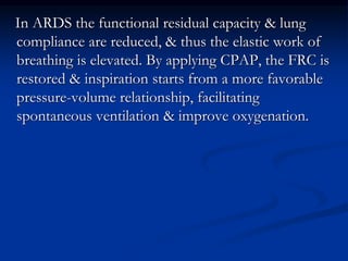 In ARDS the functional residual capacity & lung
compliance are reduced, & thus the elastic work of
breathing is elevated. By applying CPAP, the FRC is
restored & inspiration starts from a more favorable
pressure-volume relationship, facilitating
spontaneous ventilation & improve oxygenation.

 