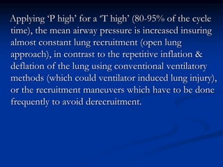 Applying ‘P high’ for a ‘T high’ (80-95% of the cycle
time), the mean airway pressure is increased insuring
almost constant lung recruitment (open lung
approach), in contrast to the repetitive inflation &
deflation of the lung using conventional ventilatory
methods (which could ventilator induced lung injury),
or the recruitment maneuvers which have to be done
frequently to avoid derecruitment.

 