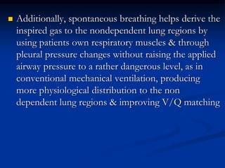 

Additionally, spontaneous breathing helps derive the
inspired gas to the nondependent lung regions by
using patients own respiratory muscles & through
pleural pressure changes without raising the applied
airway pressure to a rather dangerous level, as in
conventional mechanical ventilation, producing
more physiological distribution to the non
dependent lung regions & improving V/Q matching

 