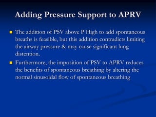 Adding Pressure Support to APRV




The addition of PSV above P High to add spontaneous
breaths is feasible, but this addition contradicts limiting
the airway pressure & may cause significant lung
distention.
Furthermore, the imposition of PSV to APRV reduces
the benefits of spontaneous breathing by altering the
normal sinusoidal flow of spontaneous breathing

 