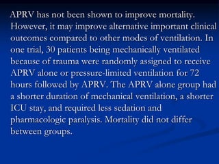APRV has not been shown to improve mortality.
However, it may improve alternative important clinical
outcomes compared to other modes of ventilation. In
one trial, 30 patients being mechanically ventilated
because of trauma were randomly assigned to receive
APRV alone or pressure-limited ventilation for 72
hours followed by APRV. The APRV alone group had
a shorter duration of mechanical ventilation, a shorter
ICU stay, and required less sedation and
pharmacologic paralysis. Mortality did not differ
between groups.

 