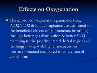 Effects on Oxygenation


The improved oxygenation parameters i.e.,
PaO2/FiO2 & lung compliance are attributed to
the beneficial effects of spontaneous breathing
through better gas distribution & better V/Q
matching to the poorly aerated dorsal regions of
the lungs, along with higher mean airway
pressure obtained compared to conventional
ventilation.

 