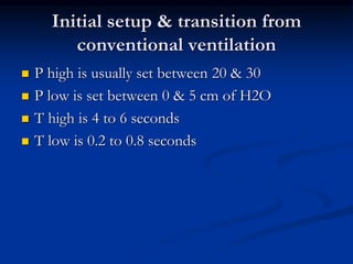 Initial setup & transition from
conventional ventilation






P high is usually set between 20 & 30
P low is set between 0 & 5 cm of H2O
T high is 4 to 6 seconds
T low is 0.2 to 0.8 seconds

 
