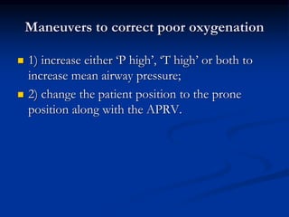 Maneuvers to correct poor oxygenation




1) increase either ‘P high’, ‘T high’ or both to
increase mean airway pressure;
2) change the patient position to the prone
position along with the APRV.

 