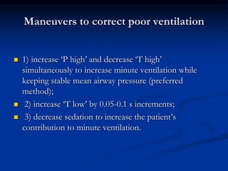 Maneuvers to correct poor ventilation






1) increase ‘P high’ and decrease ‘T high’
simultaneously to increase minute ventilation while
keeping stable mean airway pressure (preferred
method);
2) increase ‘T low’ by 0.05-0.1 s increments;
3) decrease sedation to increase the patient’s
contribution to minute ventilation.

 