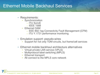 Ethernet Mobile Backhaul Services Requirements:   Synchronization ITU SyncE  IEEE 1588 Ethernet OAM  EEE 802.1ag Connectivity Fault Management (CFM)  ITU Y.1731 performance monitoring Emulation support: pseudo-wires Support for not only TDM circuits, but frame/cell services Ethernet mobile backhaul architecture alternatives Virtual private LAN service (VPLS)  Multiprotocol label switching (MPLS)  Ethernet transport  All connect to the MPLS core network 