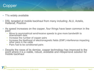 Copper T1s widely available DSL targeted at mobile backhaul from many including: ALU, Actelis, Hatteras, Positron As speed increases on the copper, four things have been common in the past: Move to asymmetrical send/receive speeds to give more bandwidth to downstream data Increase the number of copper pairs Increase the likelihood of electromagnetic fields (EMF) interference impacting other pairs in the cable Pairs had to be conditioned pairs Despite the news of its demise, copper technology has improved to the point where it is a viable, robust, available and inexpensive solution for mobile backhaul 