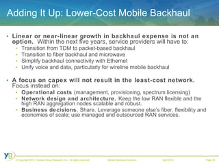 Adding It Up: Lower-Cost Mobile Backhaul Linear or near-linear growth in backhaul expense is not an option.   Within the next five years, service providers will have to: Transition from TDM to packet-based backhaul Transition to fiber backhaul and microwave Simplify backhaul connectivity with Ethernet Unify voice and data, particularly for wireline mobile backhaul A focus on capex will not result in the least-cost network.  Focus instead on: Operational costs  (management, provisioning, spectrum licensing)  Network design and architecture.  Keep the low RAN flexible and the high RAN aggregation nodes scalable and robust.  Business decisions.  Share. Leverage someone else’s fiber, flexibility and economies of scale; use managed and outsourced RAN services. 