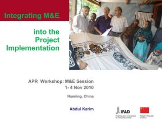 Integrating M&E  into the Project Implementation APR  Workshop: M&E Session 1- 4 Nov 2010 Nanning, China Abdul Karim 