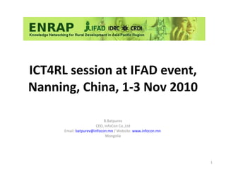 ICT4RL session at IFAD event, Nanning, China, 1-3 Nov 2010 B.Batpurev CEO, InfoCon Co.,Ltd Email:  [email_address]  / Website:  www.infocon.mn   Mongolia 