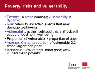 Poverty, risks and vulnerability Poverty – a  static  concept;  vulnerability  is  dynamic Risk  refers to uncertain events that may damage well-being Vulnerability  is the likelihood that a shock will cause a  decline in well-being Proportion of vulnerable > proportion of poor Yunnan, China : proportion of vulnerable 2.3 times larger than poor Indonesia : 23% of population poor; 45% vulnerable to poverty  