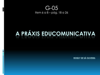 G-05
     Item 6 a 8 – pág. 18 a 26




A PRÁXIS EDUCOMUNICATIVA



                                 ROSELY DE SÁ OLIVEIRA
 
