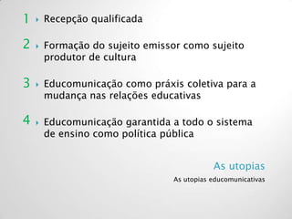 As utopias
As utopias educomunicativas
 Recepção qualificada
 Formação do sujeito emissor como sujeito
produtor de cultura
 Educomunicação como práxis coletiva para a
mudança nas relações educativas
 Educomunicação garantida a todo o sistema
de ensino como política pública
1
2
3
4
 