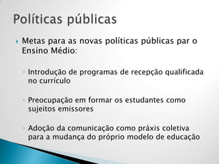  Metas para as novas políticas públicas par o
Ensino Médio:
◦ Introdução de programas de recepção qualificada
no currículo
◦ Preocupação em formar os estudantes como
sujeitos emissores
◦ Adoção da comunicação como práxis coletiva
para a mudança do próprio modelo de educação
 