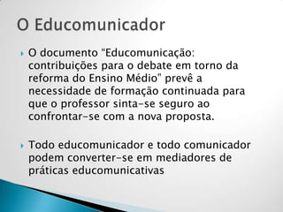  O documento “Educomunicação:
contribuições para o debate em torno da
reforma do Ensino Médio” prevê a
necessidade de formação continuada para
que o professor sinta-se seguro ao
confrontar-se com a nova proposta.
 Todo educomunicador e todo comunicador
podem converter-se em mediadores de
práticas educomunicativas
 