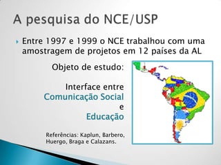  Entre 1997 e 1999 o NCE trabalhou com uma
amostragem de projetos em 12 países da AL
Objeto de estudo:
Interface entre
Comunicação Social
e
Educação
Referências: Kaplun, Barbero,
Huergo, Braga e Calazans.
 