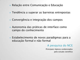 A pesquisa do NCE
Principais tópicos evidenciados
pelo estudo científico
 Relação entre Comunicação e Educação
 Tendência a superar as barreiras entrepostas
 Convergência e integração dos campos
 Autonomia das práticas de interface como
campo do conhecimento
 Estabelecimento de novos paradigmas para a
educação formal e não formal
 
