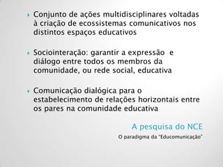 A pesquisa do NCE
O paradigma da “Educomunicação”
 Conjunto de ações multidisciplinares voltadas
à criação de ecossistemas comunicativos nos
distintos espaços educativos
 Sociointeração: garantir a expressão e
diálogo entre todos os membros da
comunidade, ou rede social, educativa
 Comunicação dialógica para o
estabelecimento de relações horizontais entre
os pares na comunidade educativa
 