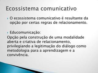  O ecossistema comunicativo é resultante da
opção por certas regras de relacionamento.
 Educomunicação:
Opção pela construção de uma modalidade
aberta e criativa de relacionamento,
privilegiando a legitimação do diálogo como
metodologia para a aprendizagem e a
convivência.
 
