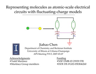 Representing molecules as atomic‐scale electrical 
    circuits with fluctuating‐charge models

                                           +                 +

                                           ‐                 ‐


                                               q1            q2



                            Jiahao Chen
             Department of Chemistry and Beckman Institute
               University of Illinois at Urbana‐Champaign
                    APS Meeting P19.5, 2007‐03‐07
  Acknowledgments                          Funding
  •Todd Martínez                           •NSF DMR‐03 25939 ITR
  •Martínez Group members                  •DOE DE‐FG02‐05ER46260