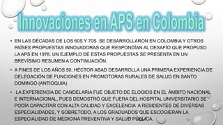 • EN LAS DÉCADAS DE LOS 60S Y 70S SE DESARROLLARON EN COLOMBIA Y OTROS
PAÍSES PROPUESTAS INNOVADORAS QUE RESPONDÍAN AL DESAFÍO QUE PROPUSO
LA APS EN 1978. UN EJEMPLO DE ESTAS PROPUESTAS SE PRESENTA EN UN
BREVÍSIMO RESUMEN A CONTINUACIÓN.
• A FINES DE LOS AÑOS 50, HÉCTOR ABAD DESARROLLA UNA PRIMERA EXPERIENCIA DE
DELEGACIÓN DE FUNCIONES EN PROMOTORAS RURALES DE SALUD EN SANTO
DOMINGO (ANTIOQUIA)
• LA EXPERIENCIA DE CANDELARIA FUE OBJETO DE ELOGIOS EN EL ÁMBITO NACIONAL
E INTERNACIONAL, PUES DEMOSTRÓ QUE FUERA DEL HOSPITAL UNIVERSITARIO SE
PODÍA CAPACITAR CON ALTA CALIDAD Y EXCELENCIA A RESIDENTES DE DIVERSAS
ESPECIALIDADES, Y SOBRETODO, A LOS GRADUADOS QUE ESCOGIERAN LA
ESPECIALIDAD DE MEDICINA PREVENTIVA Y SALUD PÚBLICA.
 