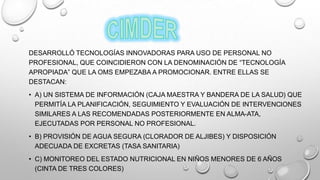 DESARROLLÓ TECNOLOGÍAS INNOVADORAS PARA USO DE PERSONAL NO
PROFESIONAL, QUE COINCIDIERON CON LA DENOMINACIÓN DE “TECNOLOGÍA
APROPIADA” QUE LA OMS EMPEZABA A PROMOCIONAR. ENTRE ELLAS SE
DESTACAN:
• A) UN SISTEMA DE INFORMACIÓN (CAJA MAESTRA Y BANDERA DE LA SALUD) QUE
PERMITÍA LA PLANIFICACIÓN, SEGUIMIENTO Y EVALUACIÓN DE INTERVENCIONES
SIMILARES A LAS RECOMENDADAS POSTERIORMENTE EN ALMA-ATA,
EJECUTADAS POR PERSONAL NO PROFESIONAL.
• B) PROVISIÓN DE AGUA SEGURA (CLORADOR DE ALJIBES) Y DISPOSICIÓN
ADECUADA DE EXCRETAS (TASA SANITARIA)
• C) MONITOREO DEL ESTADO NUTRICIONAL EN NIÑOS MENORES DE 6 AÑOS
(CINTA DE TRES COLORES)
 