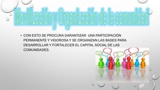 • CON ESTO SE PROCURA GARANTIZAR UNA PARTICIPACIÓN
PERMANENTE Y VIGOROSA Y SE ORGANIZAN LAS BASES PARA
DESARROLLAR Y FORTALECER EL CAPITAL SOCIAL DE LAS
COMUNIDADES.
 