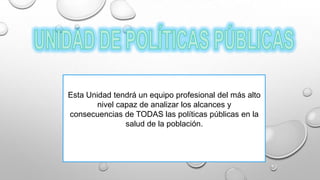 Esta Unidad tendrá un equipo profesional del más alto
nivel capaz de analizar los alcances y
consecuencias de TODAS las políticas públicas en la
salud de la población.
 