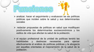  analizar, hacer el seguimiento y evaluación de las políticas
públicas que inciden sobre la salud y sus determinantes
sociales
 redactar propuestas de políticas en salud que modifiquen
positivamente los determinantes socioeconómicos y los
estilos de vida que afectan la salud de la población.
 el equipo profesional de la unidad de políticas tendrá las
habilidades y destrezas necesarias para ejercer
efectivamente el análisis de políticas públicas y la abogacía
por aquellas orientadas al mejoramiento de la salud de la
población.
 