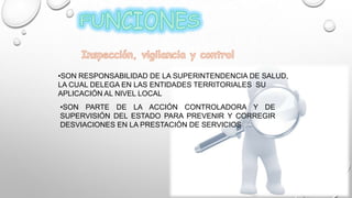•SON RESPONSABILIDAD DE LA SUPERINTENDENCIA DE SALUD,
LA CUAL DELEGA EN LAS ENTIDADES TERRITORIALES SU
APLICACIÓN AL NIVEL LOCAL
•SON PARTE DE LA ACCIÓN CONTROLADORA Y DE
SUPERVISIÓN DEL ESTADO PARA PREVENIR Y CORREGIR
DESVIACIONES EN LA PRESTACIÓN DE SERVICIOS
 