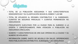 • TOTAL DE LA POBLACIÓN ASEGURADA Y SUS CARACTERÍSTICAS
DEMOGRÁFICAS Y SU CLASIFICACIÓN SEGÚN EL SISBEN Y LAS NBI
• TOTAL DE AFILIADOS AL RÉGIMEN CONTRIBUTIVO Y AL SUBSIDIADO.
CUÁNTOS EN SEGUROS PARCIALES Y CUÁNTOS PERMANECEN NO
ASEGURADOS
• PRESUPUESTO EJECUTADO POR LA CIUDAD PARA EL SUBSIDIO A LA
OFERTA Y ESPECÍFICAMENTE PARA ATENCIÓN A POBLACIÓN NO
ASEGURADA (VINCULADA)
• NÚMERO Y CARACTERÍSTICAS DE ARS QUE OPERAN EN LA CIUDAD Y SU
NUMERO DE AFILIADOS
• INFORMACIÓN SOBRE GASTO DE BOLSILLO EN SALUD, DIFERENCIADO
PARA POBLACIÓN ENCONTRIBUTIVO, SUBSIDIADO Y NO ASEGURADA
 