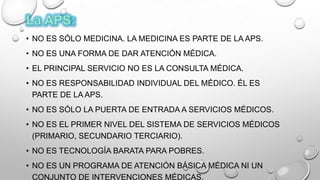 • NO ES SÓLO MEDICINA. LA MEDICINA ES PARTE DE LA APS.
• NO ES UNA FORMA DE DAR ATENCIÓN MÉDICA.
• EL PRINCIPAL SERVICIO NO ES LA CONSULTA MÉDICA.
• NO ES RESPONSABILIDAD INDIVIDUAL DEL MÉDICO. ÉL ES
PARTE DE LA APS.
• NO ES SÓLO LA PUERTA DE ENTRADA A SERVICIOS MÉDICOS.
• NO ES EL PRIMER NIVEL DEL SISTEMA DE SERVICIOS MÉDICOS
(PRIMARIO, SECUNDARIO TERCIARIO).
• NO ES TECNOLOGÍA BARATA PARA POBRES.
• NO ES UN PROGRAMA DE ATENCIÓN BÁSICA MÉDICA NI UN
CONJUNTO DE INTERVENCIONES MÉDICAS.
 