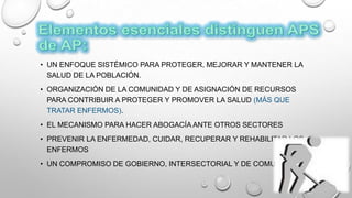 • UN ENFOQUE SISTÉMICO PARA PROTEGER, MEJORAR Y MANTENER LA
SALUD DE LA POBLACIÓN.
• ORGANIZACIÓN DE LA COMUNIDAD Y DE ASIGNACIÓN DE RECURSOS
PARA CONTRIBUIR A PROTEGER Y PROMOVER LA SALUD (MÁS QUE
TRATAR ENFERMOS).
• EL MECANISMO PARA HACER ABOGACÍA ANTE OTROS SECTORES
• PREVENIR LA ENFERMEDAD, CUIDAR, RECUPERAR Y REHABILITAR LOS
ENFERMOS
• UN COMPROMISO DE GOBIERNO, INTERSECTORIAL Y DE COMUNIDAD
 