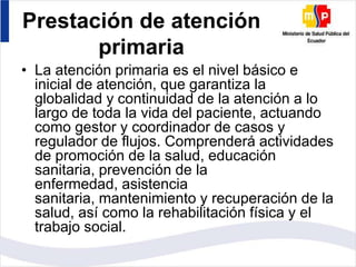Prestación de atención
primaria
• La atención primaria es el nivel básico e
inicial de atención, que garantiza la
globalidad y continuidad de la atención a lo
largo de toda la vida del paciente, actuando
como gestor y coordinador de casos y
regulador de flujos. Comprenderá actividades
de promoción de la salud, educación
sanitaria, prevención de la
enfermedad, asistencia
sanitaria, mantenimiento y recuperación de la
salud, así como la rehabilitación física y el
trabajo social.

 