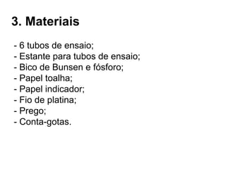 3. Materiais
- 6 tubos de ensaio;
- Estante para tubos de ensaio;
- Bico de Bunsen e fósforo;
- Papel toalha;
- Papel indicador;
- Fio de platina;
- Prego;
- Conta-gotas.
 