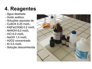 4. Reagentes
- Água destilada
- Ácido acético;
- Soluções aquosas de:
- CuSO4 0,25 mol/L;
- K4[Fe(CN)6] 0,2 mol/L
- NH4OH 6,0 mol/L
- HCl 6,0 mol/L
- NaOH 1,0 mol/L
- H2O2 concentrado
- KI 0,5 mol/L
- Solução desconhecida
 